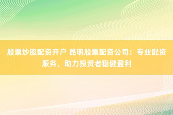 股票炒股配资开户 昆明股票配资公司：专业配资服务，助力投资者稳健盈利