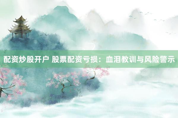 配资炒股开户 股票配资亏损：血泪教训与风险警示