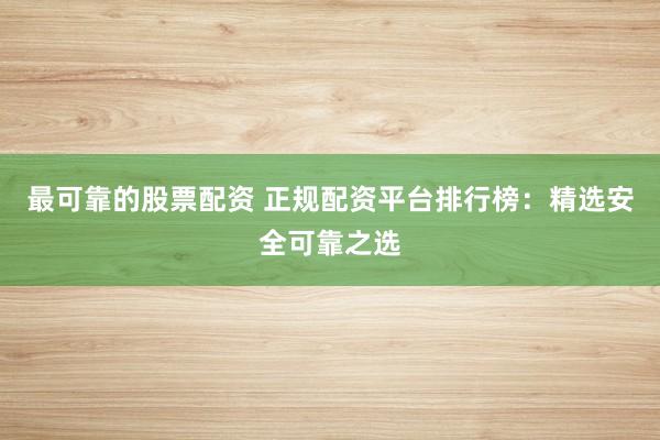 最可靠的股票配资 正规配资平台排行榜：精选安全可靠之选