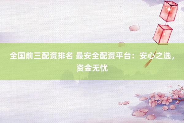 全国前三配资排名 最安全配资平台：安心之选，资金无忧