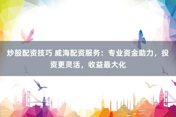 炒股配资技巧 威海配资服务：专业资金助力，投资更灵活，收益最大化