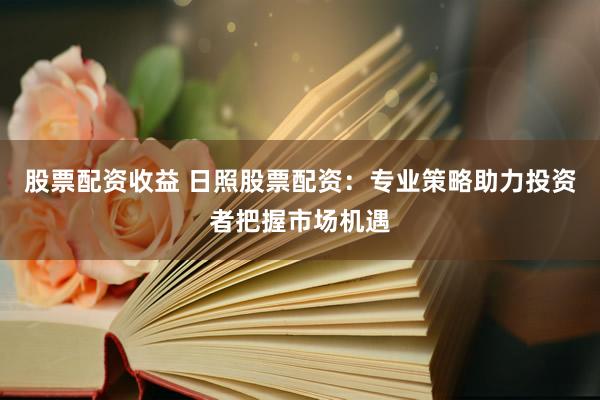 股票配资收益 日照股票配资：专业策略助力投资者把握市场机遇