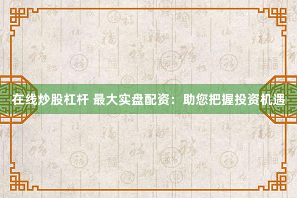 在线炒股杠杆 最大实盘配资：助您把握投资机遇