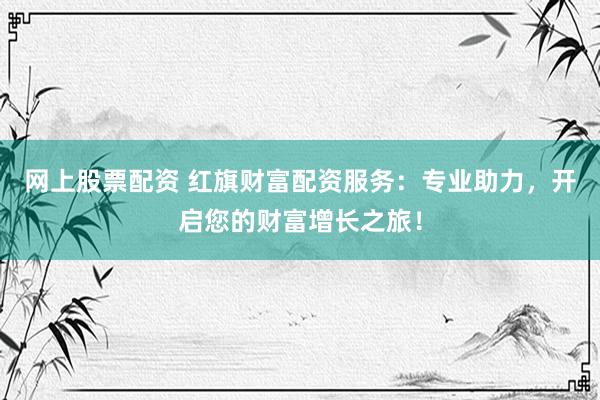 网上股票配资 红旗财富配资服务：专业助力，开启您的财富增长之旅！