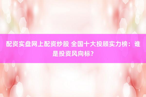 配资实盘网上配资炒股 全国十大投顾实力榜：谁是投资风向标？