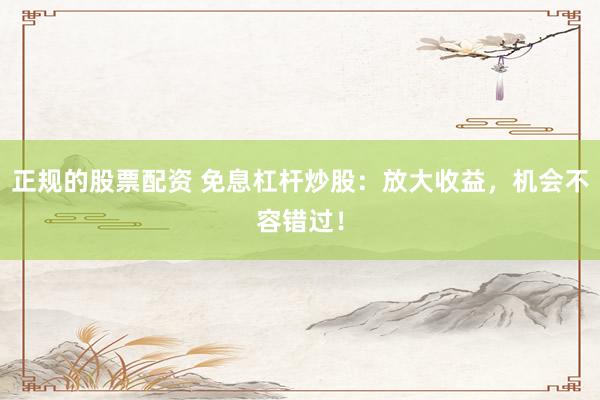 正规的股票配资 免息杠杆炒股：放大收益，机会不容错过！