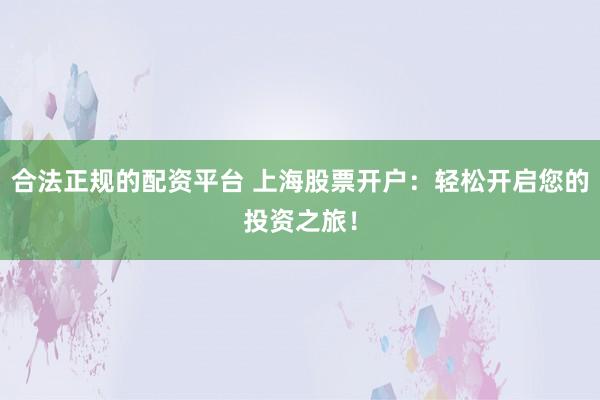 合法正规的配资平台 上海股票开户：轻松开启您的投资之旅！