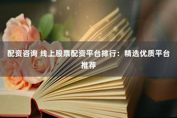配资咨询 线上股票配资平台排行：精选优质平台推荐