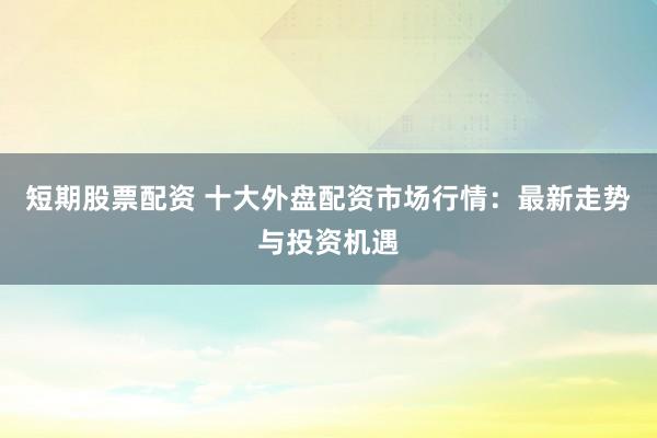 短期股票配资 十大外盘配资市场行情：最新走势与投资机遇