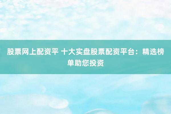 股票网上配资平 十大实盘股票配资平台：精选榜单助您投资