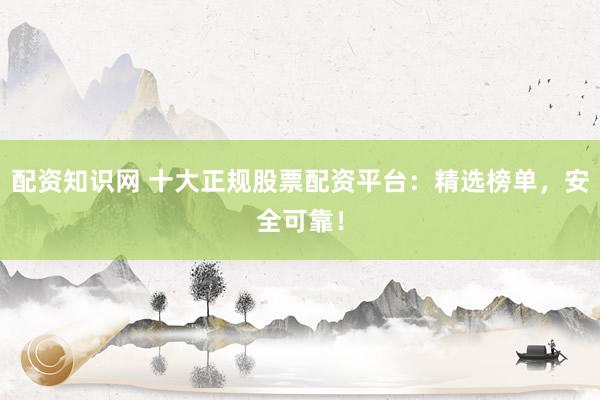 配资知识网 十大正规股票配资平台：精选榜单，安全可靠！