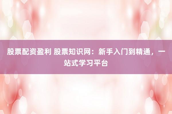 股票配资盈利 股票知识网：新手入门到精通，一站式学习平台