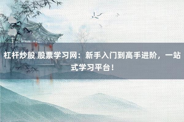 杠杆炒股 股票学习网：新手入门到高手进阶，一站式学习平台！