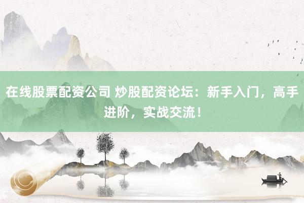 在线股票配资公司 炒股配资论坛：新手入门，高手进阶，实战交流！