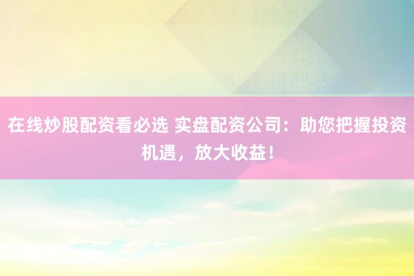 在线炒股配资看必选 实盘配资公司：助您把握投资机遇，放大收益！