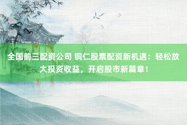 全国前三配资公司 铜仁股票配资新机遇：轻松放大投资收益，开启股市新篇章！