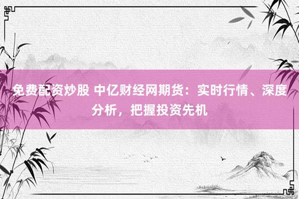 免费配资炒股 中亿财经网期货：实时行情、深度分析，把握投资先机