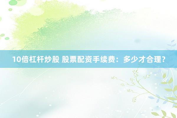 10倍杠杆炒股 股票配资手续费：多少才合理？