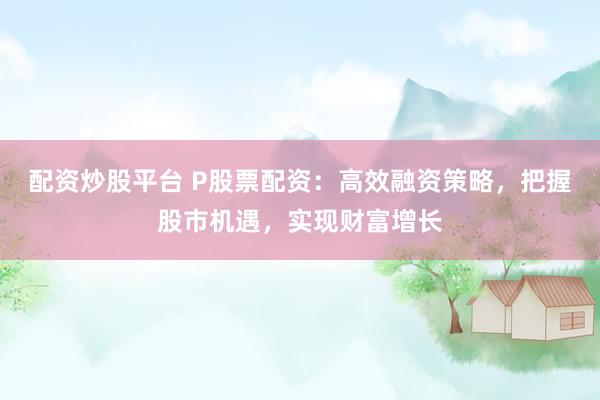 配资炒股平台 P股票配资：高效融资策略，把握股市机遇，实现财富增长
