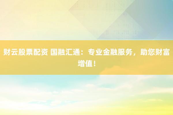 财云股票配资 国融汇通：专业金融服务，助您财富增值！