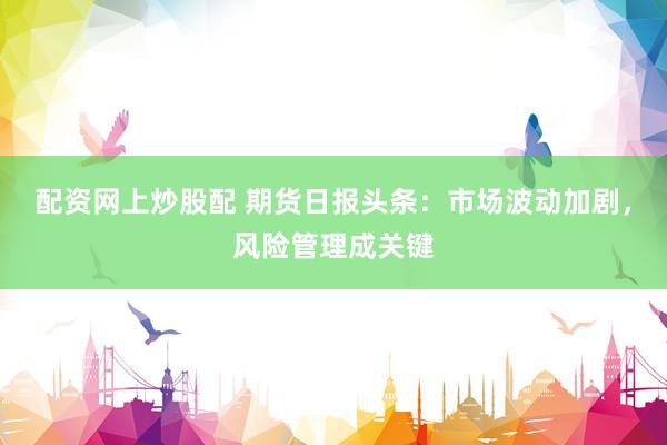 配资网上炒股配 期货日报头条：市场波动加剧，风险管理成关键