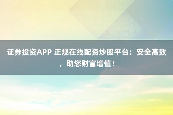 证券投资APP 正规在线配资炒股平台:安全高效,助您财富增值!
