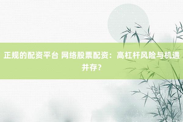 正规的配资平台 网络股票配资:高杠杆风险与机遇并存?