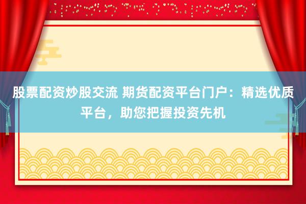 股票配资炒股交流 期货配资平台门户:精选优质平台,助您把握投资先机