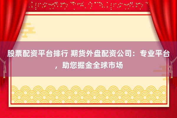股票配资平台排行 期货外盘配资公司:专业平台,助您掘金全球市场