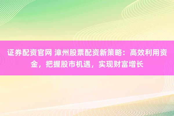证券配资官网 漳州股票配资新策略:高效利用资金,把握股市机遇,实现财富增长