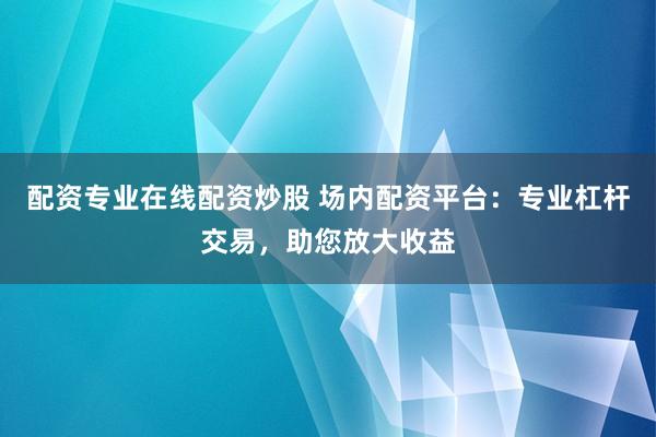 配资专业在线配资炒股 场内配资平台:专业杠杆交易,助您放大收益