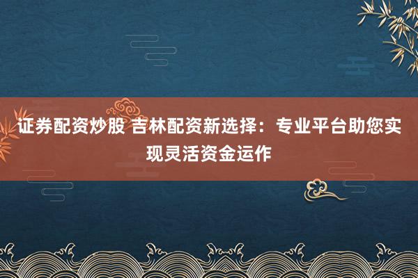 证券配资炒股 吉林配资新选择：专业平台助您实现灵活资金运作