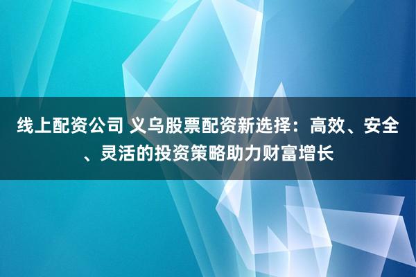 线上配资公司 义乌股票配资新选择：高效、安全、灵活的投资策略助力财富增长