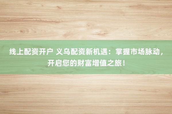 线上配资开户 义乌配资新机遇：掌握市场脉动，开启您的财富增值之旅！