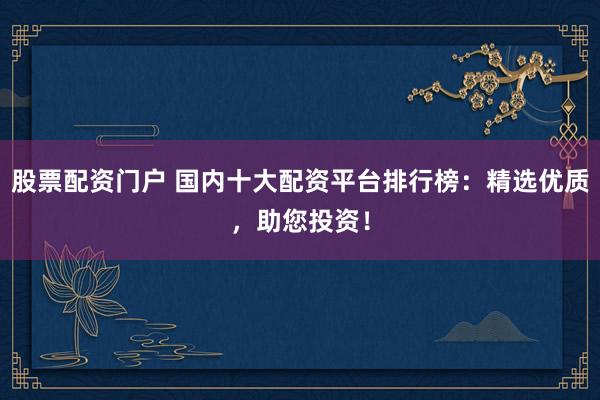 股票配资门户 国内十大配资平台排行榜:精选优质,助您投资!