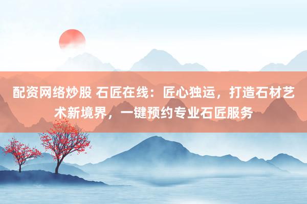 配资网络炒股 石匠在线：匠心独运，打造石材艺术新境界，一键预约专业石匠服务