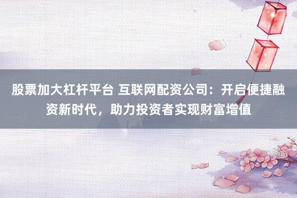 股票加大杠杆平台 互联网配资公司:开启便捷融资新时代,助力投资者实现财富增值