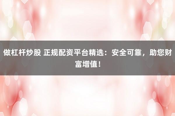 做杠杆炒股 正规配资平台精选：安全可靠，助您财富增值！