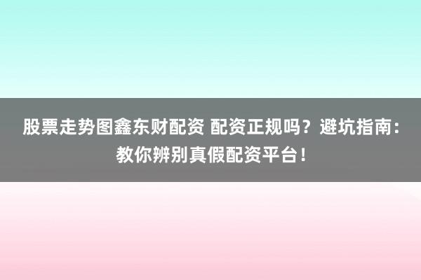 股票走势图鑫东财配资 配资正规吗？避坑指南：教你辨别真假配资平台！