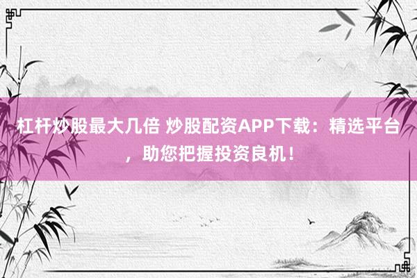 杠杆炒股最大几倍 炒股配资APP下载：精选平台，助您把握投资良机！