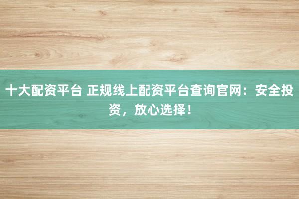 十大配资平台 正规线上配资平台查询官网:安全投资,放心选择!