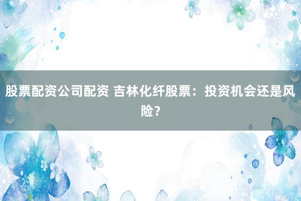 股票配资公司配资 吉林化纤股票:投资机会还是风险?