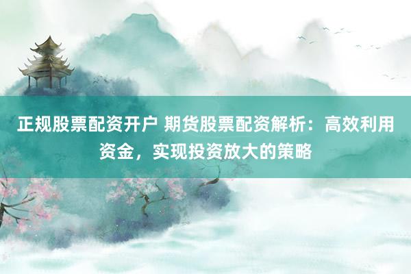正规股票配资开户 期货股票配资解析:高效利用资金,实现投资放大的策略