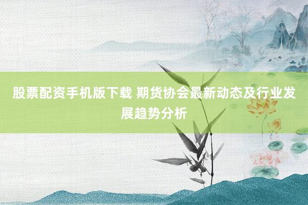 股票配资手机版下载 期货协会最新动态及行业发展趋势分析