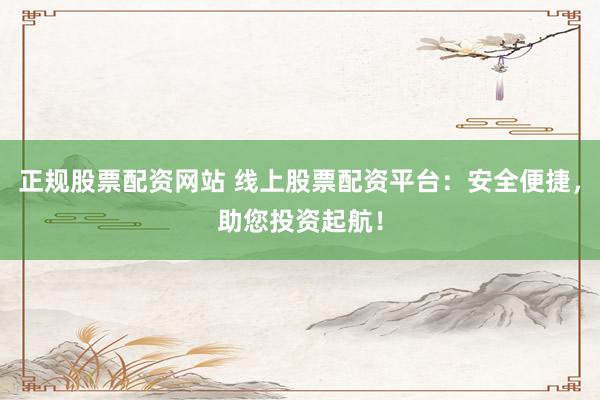 正规股票配资网站 线上股票配资平台:安全便捷,助您投资起航!