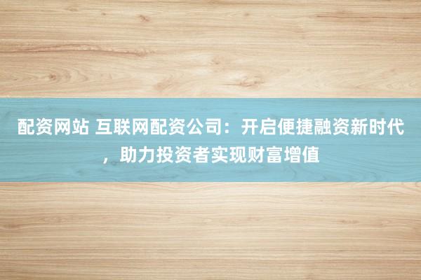 配资网站 互联网配资公司:开启便捷融资新时代,助力投资者实现财富增值