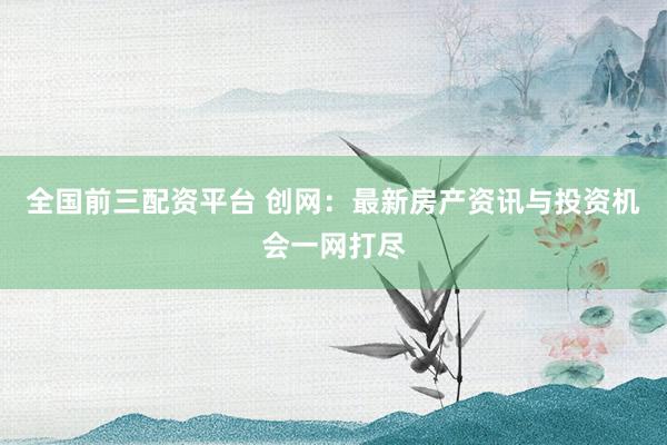 全国前三配资平台 创网：最新房产资讯与投资机会一网打尽