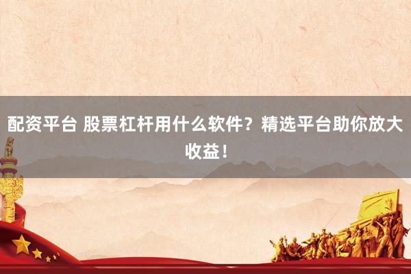 配资平台 股票杠杆用什么软件?精选平台助你放大收益!