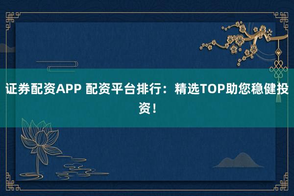 证券配资APP 配资平台排行：精选TOP助您稳健投资！