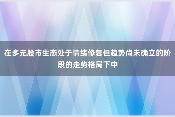 在多元股市生态处于情绪修复但趋势尚未确立的阶段的走势格局下中